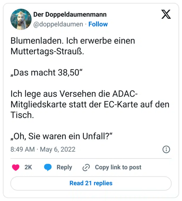 Blumenladen. Ich erwerbe einen Muttertags-Strauß. 

„Das macht 38,50“

Ich lege aus Versehen die ADAC-Mitgliedskarte statt der EC-Karte auf den Tisch. 

„Oh, Sie waren ein Unfall?“