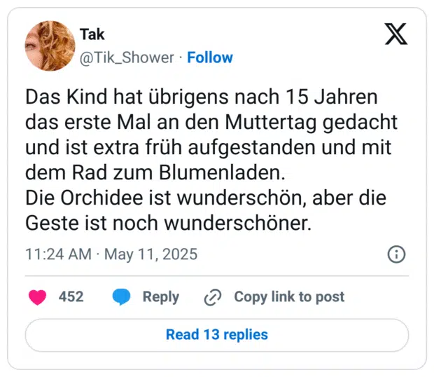 Das Kind hat übrigens nach 15 Jahren das erste Mal an den Muttertag gedacht und ist extra früh aufgestanden und mit dem Rad zum Blumenladen.
Die Orchidee ist wunderschön, aber die Geste ist noch wunderschöner.