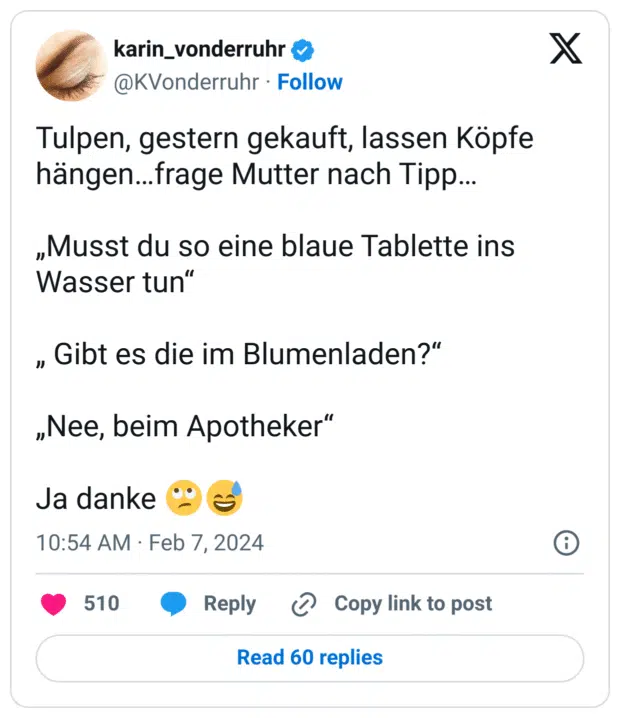 Tulpen, gestern gekauft, lassen Köpfe hängen…frage Mutter nach Tipp…

„Musst du so eine blaue Tablette ins Wasser tun“

„ Gibt es die im Blumenladen?“

„Nee, beim Apotheker“

Ja danke 🙄😅
