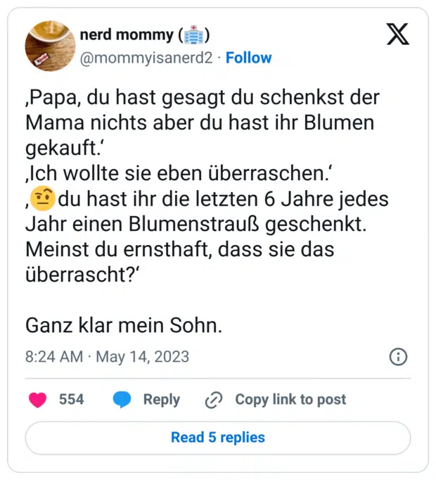 ,Papa, du hast gesagt du schenkst der Mama nichts aber du hast ihr Blumen gekauft.‘
‚Ich wollte sie eben überraschen.‘
,🤨du hast ihr die letzten 6 Jahre jedes Jahr einen Blumenstrauß geschenkt. Meinst du ernsthaft, dass sie das überrascht?‘

Ganz klar mein Sohn.