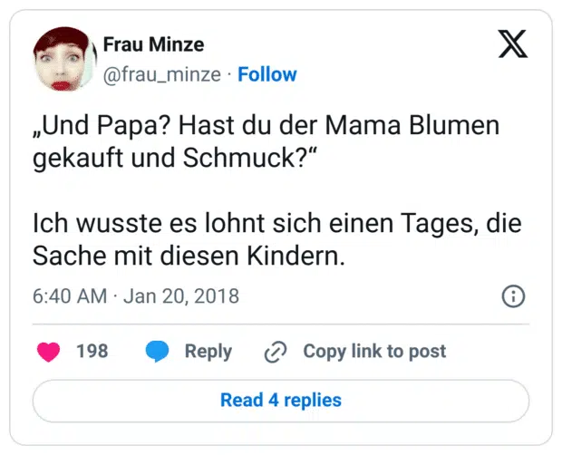 „Und Papa? Hast du der Mama Blumen gekauft und Schmuck?“

Ich wusste es lohnt sich einen Tages, die Sache mit diesen Kindern.
7:40 vorm. · 20. Jan. 2018