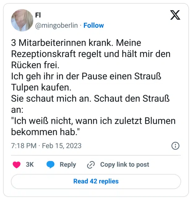 3 Mitarbeiterinnen krank. Meine Rezeptionskraft regelt und hält mir den Rücken frei. 
Ich geh ihr in der Pause einen Strauß Tulpen kaufen.
Sie schaut mich an. Schaut den Strauß an:
"Ich weiß nicht, wann ich zuletzt Blumen bekommen hab."