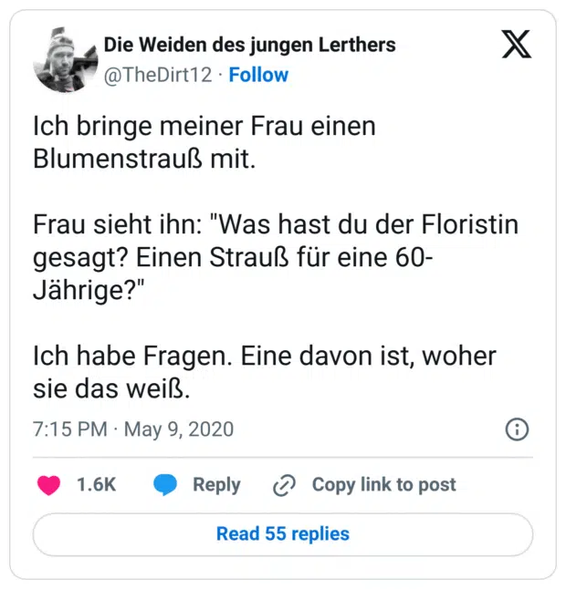 Ich bringe meiner Frau einen Blumenstrauß mit.

Frau sieht ihn: "Was hast du der Floristin gesagt? Einen Strauß für eine 60-Jährige?"

Ich habe Fragen. Eine davon ist, woher sie das weiß.