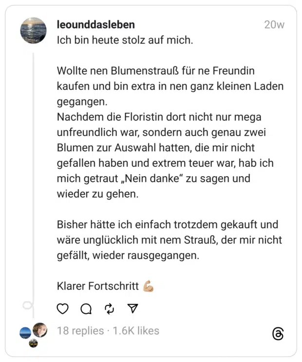 Ich bin heute stolz auf mich.
Wollte nen Blumenstrauß für ne Freundin kaufen und bin extra in nen ganz kleinen Laden gegangen.
Nachdem die Floristin dort nicht nur mega unfreundlich war, sondern auch genau zwei Blumen zur Auswahl hatten, die mir nicht gefallen haben und extrem teuer war, hab ich mich getraut „Nein danke“ zu sagen und wieder zu gehen.
Bisher hätte ich einfach trotzdem gekauft und wäre unglücklich mit nem Strauß, der mir nicht gefällt, wieder rausgegangen.
Klarer Fortschritt 💪🏼