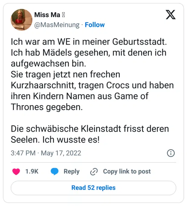 Ich war am WE in meiner Geburtsstadt. Ich hab Mädels gesehen, mit denen ich aufgewachsen bin. 
Sie tragen jetzt nen frechen Kurzhaarschnitt, tragen Crocs und haben ihren Kindern Namen aus Game of Thrones gegeben. 

Die schwäbische Kleinstadt frisst deren Seelen. Ich wusste es!