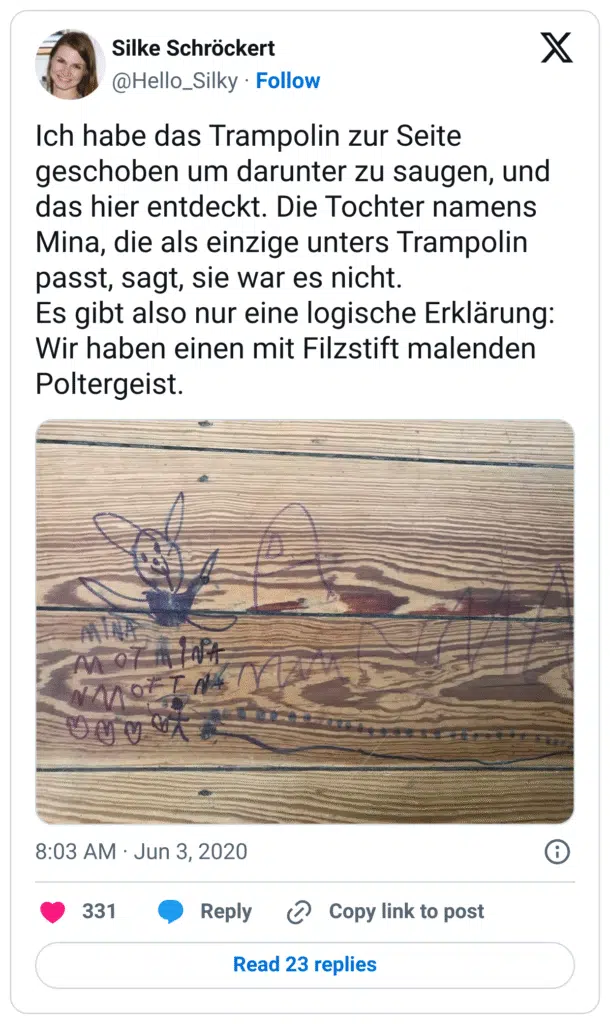 Ich habe das Trampolin zur Seite geschoben um darunter zu saugen, und das hier entdeckt. Die Tochter namens Mina, die als einzige unters Trampolin passt, sagt, sie war es nicht.
Es gibt also nur eine logische Erklärung: Wir haben einen mit Filzstift malenden Poltergeist.