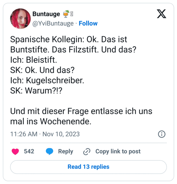 Spanische Kollegin: Ok. Das ist Buntstifte. Das Filzstift. Und das?
Ich: Bleistift. 
SK: Ok. Und das? 
Ich: Kugelschreiber. 
SK: Warum?!?

Und mit dieser Frage entlasse ich uns mal ins Wochenende.