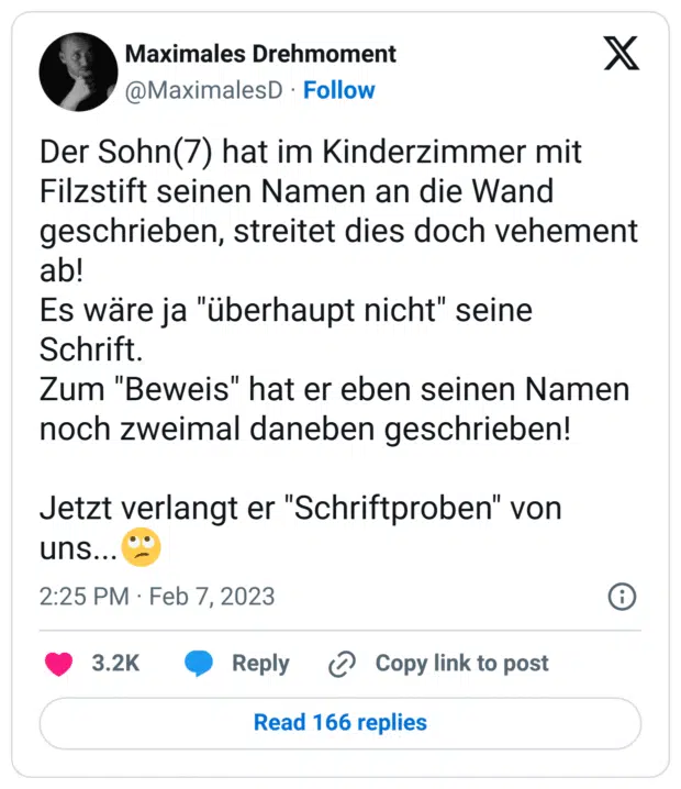 Der Sohn(7) hat im Kinderzimmer mit Filzstift seinen Namen an die Wand geschrieben, streitet dies doch vehement ab!
Es wäre ja "überhaupt nicht" seine Schrift.
Zum "Beweis" hat er eben seinen Namen noch zweimal daneben geschrieben!

Jetzt verlangt er "Schriftproben" von uns...🙄