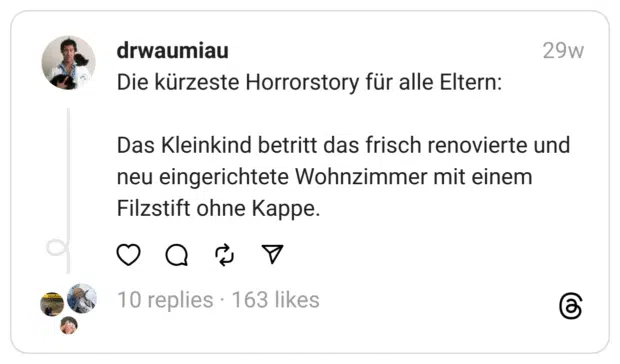 Die kürzeste Horrorstory für alle Eltern:
Das Kleinkind betritt das frisch renovierte und neu eingerichtete Wohnzimmer mit einem Filzstift ohne Kappe.
