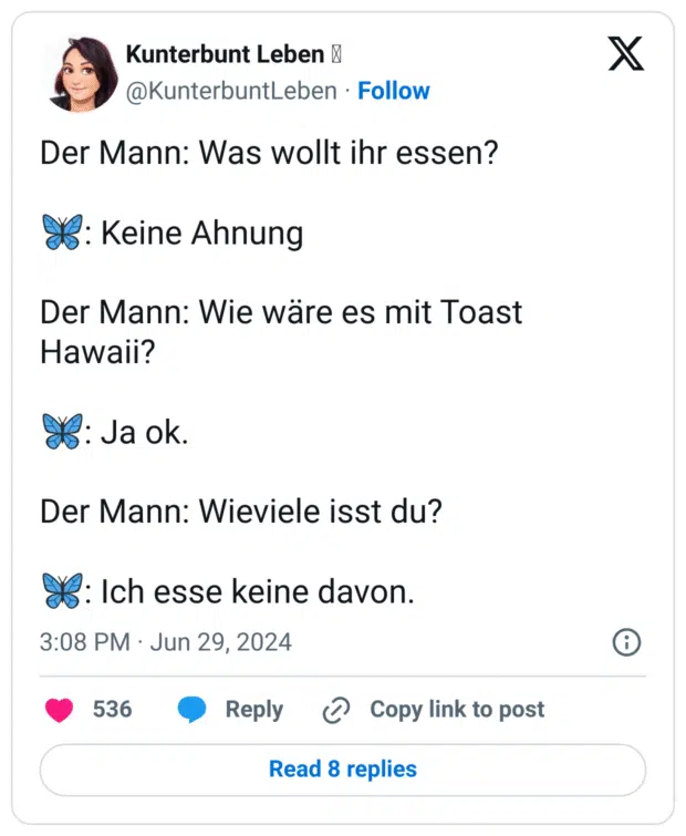 Der Mann: Was wollt ihr essen?

🦋: Keine Ahnung

Der Mann: Wie wäre es mit Toast Hawaii?

🦋: Ja ok.

Der Mann: Wieviele isst du?

🦋: Ich esse keine davon.