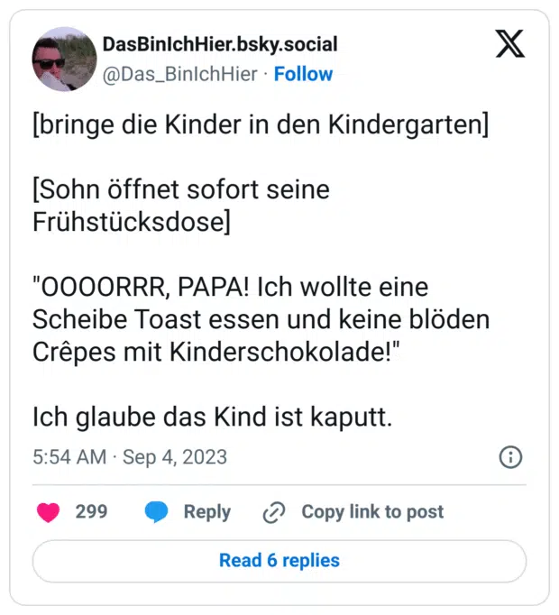 [bringe die Kinder in den Kindergarten]

[Sohn öffnet sofort seine Frühstücksdose]

"OOOORRR, PAPA! Ich wollte eine Scheibe Toast essen und keine blöden Crêpes mit Kinderschokolade!" 

Ich glaube das Kind ist kaputt.