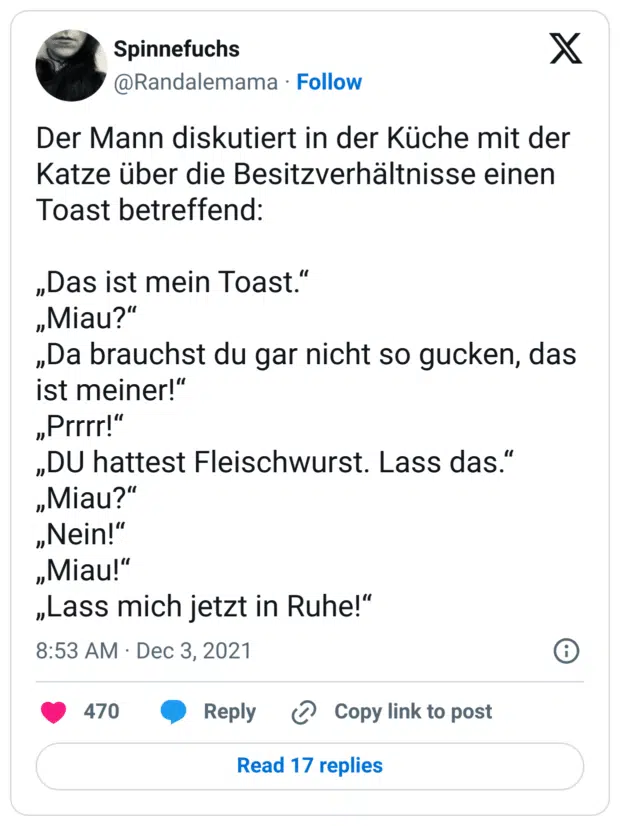 Der Mann diskutiert in der Küche mit der Katze über die Besitzverhältnisse einen Toast betreffend:

„Das ist mein Toast.“
„Miau?“
„Da brauchst du gar nicht so gucken, das ist meiner!“
„Prrrr!“
„DU hattest Fleischwurst. Lass das.“
„Miau?“
„Nein!“
„Miau!“
„Lass mich jetzt in Ruhe!“