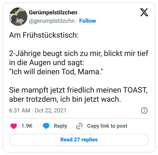 Am Frühstückstisch:

2-Jährige beugt sich zu mir, blickt mir tief in die Augen und sagt:
"Ich will deinen Tod, Mama."

Sie mampft jetzt friedlich meinen TOAST, aber trotzdem, ich bin jetzt wach.