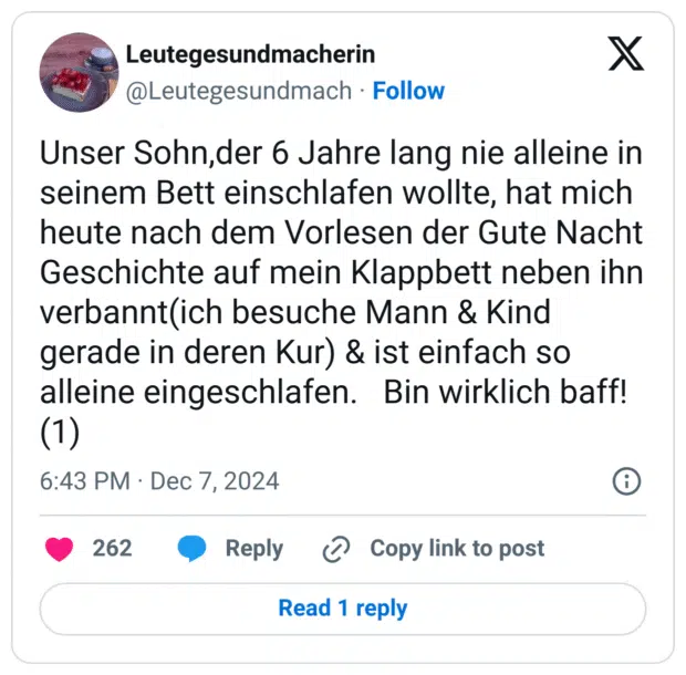 Unser Sohn,der 6 Jahre lang nie alleine in seinem Bett einschlafen wollte, hat mich heute nach dem Vorlesen der Gute Nacht Geschichte auf mein Klappbett neben ihn verbannt(ich besuche Mann & Kind gerade in deren Kur) & ist einfach so alleine eingeschlafen. Bin wirklich baff!(1)