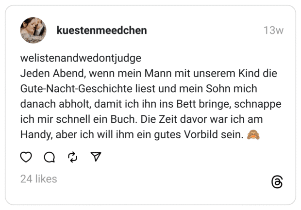 welistenandwedontjudge
Jeden Abend, wenn mein Mann mit unserem Kind die Gute-Nacht-Geschichte liest und mein Sohn mich danach abholt, damit ich ihn ins Bett bringe, schnappe ich mir schnell ein Buch. Die Zeit davor war ich am Handy, aber ich will ihm ein gutes Vorbild sein. 🙈