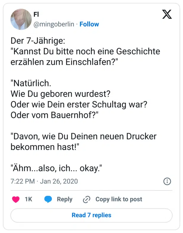 Der 7-Jährige:
"Kannst Du bitte noch eine Geschichte erzählen zum Einschlafen?"
"Natürlich.
Wie Du geboren wurdest?
Oder wie Dein erster Schultag war?
Oder vom Bauernhof?"
"Davon, wie Du Deinen neuen Drucker bekommen hast!"
"Ähm...also, ich... okay."