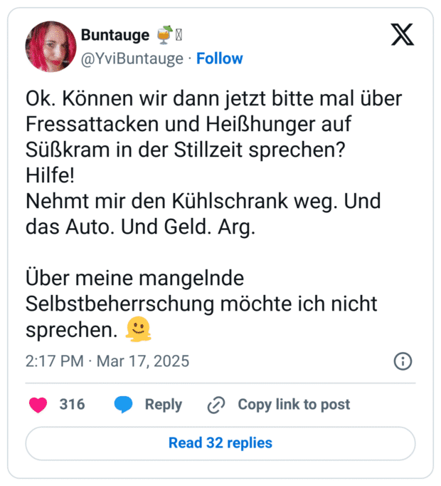 Ok. Können wir dann jetzt bitte mal über Fressattacken und Heißhunger auf Süßkram in der Stillzeit sprechen?
Hilfe!
Nehmt mir den Kühlschrank weg. Und das Auto. Und Geld. Arg.
Über meine mangelnde Selbstbeherrschung möchte ich nicht sprechen. :schmelzendes_gesicht: