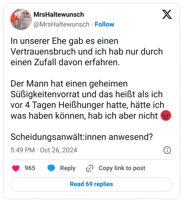In unserer Ehe gab es einen Vertrauensbruch und ich hab nur durch einen Zufall davon erfahren.
Der Mann hat einen geheimen Süßigkeitenvorrat und das heißt als ich vor 4 Tagen Heißhunger hatte, hätte ich was haben können, hab ich aber nicht :zornig:
Scheidungsanwält:innen anwesend?