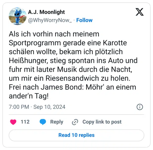 Als ich vorhin nach meinem Sportprogramm gerade eine Karotte schälen wollte, bekam ich plötzlich Heißhunger, stieg spontan ins Auto und fuhr mit lauter Musik durch die Nacht, um mir ein Riesensandwich zu holen. Frei nach James Bond: Möhr' an einem ander'n Tag!