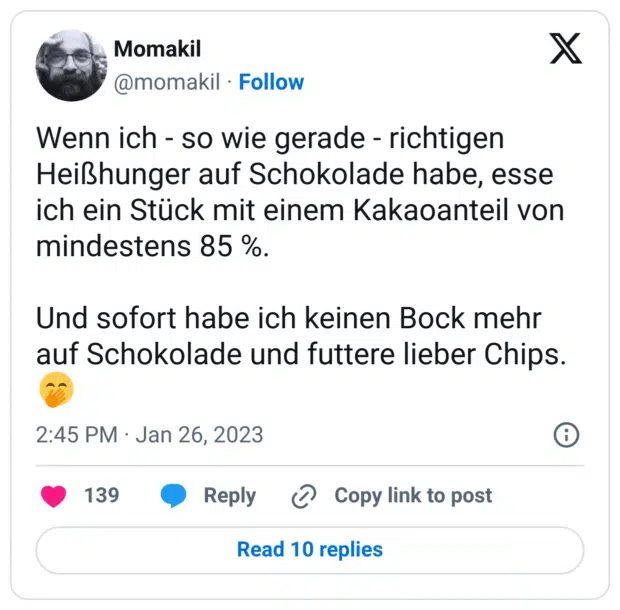 Wenn ich - so wie gerade - richtigen Heißhunger auf Schokolade habe, esse ich ein Stück mit einem Kakaoanteil von mindestens 85 %.
Und sofort habe ich keinen Bock mehr auf Schokolade und futtere lieber Chips.:kicherndes_gesicht_mit_hand_vor_dem_mund: