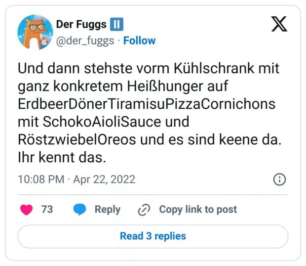 Und dann stehste vorm Kühlschrank mit ganz konkretem Heißhunger auf ErdbeerDönerTiramisuPizzaCornichons mit SchokoAioliSauce und RöstzwiebelOreos und es sind keene da.
Ihr kennt das.