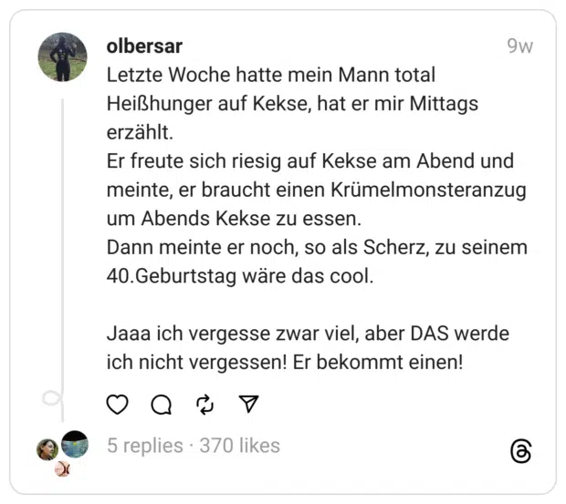 Letzte Woche hatte mein Mann total Heißhunger auf Kekse, hat er mir Mittags erzählt.
Er freute sich riesig auf Kekse am Abend und meinte, er braucht einen Krümelmonsteranzug um Abends Kekse zu essen.
Dann meinte er noch, so als Scherz, zu seinem 40.Geburtstag wäre das cool.
Jaaa ich vergesse zwar viel, aber DAS werde ich nicht vergessen! Er bekommt einen!