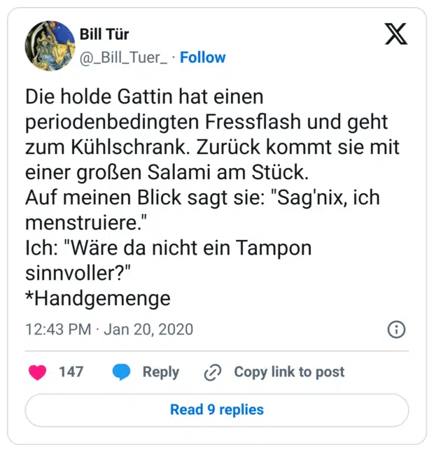 Die holde Gattin hat einen periodenbedingten Fressflash und geht zum Kühlschrank. Zurück kommt sie mit einer großen Salami am Stück.
Auf meinen Blick sagt sie: "Sag'nix, ich menstruiere."
Ich: "Wäre da nicht ein Tampon sinnvoller?"
*Handgemenge
