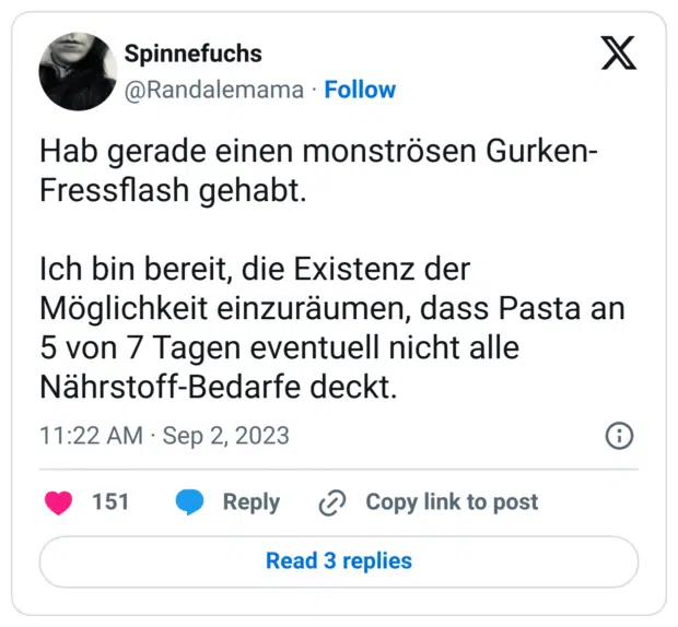 Hab gerade einen monströsen Gurken-Fressflash gehabt.
Ich bin bereit, die Existenz der Möglichkeit einzuräumen, dass Pasta an 5 von 7 Tagen eventuell nicht alle Nährstoff-Bedarfe deckt.