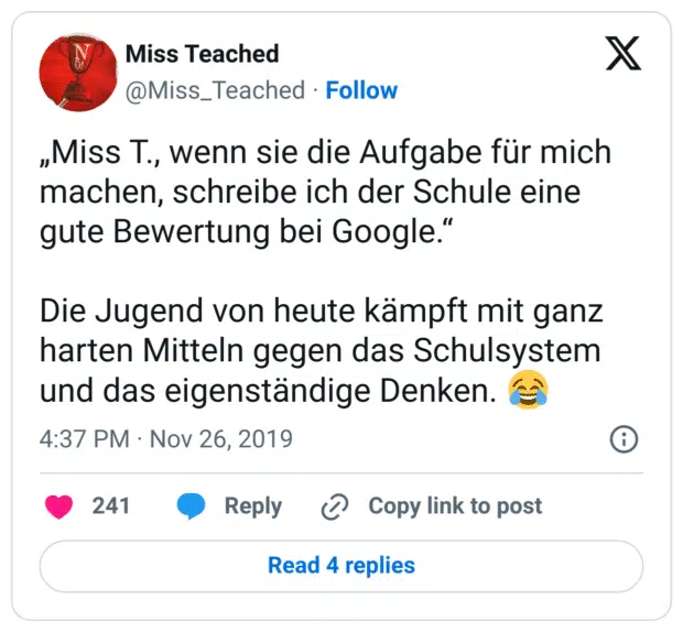 „Miss T., wenn sie die Aufgabe für mich machen, schreibe ich der Schule eine gute Bewertung bei Google.“
Die Jugend von heute kämpft mit ganz harten Mitteln gegen das Schulsystem und das eigenständige Denken. :freudentränen: