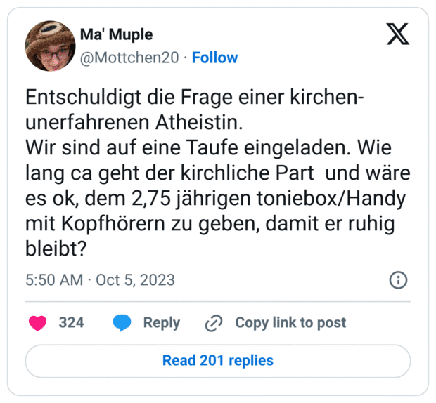 Entschuldigt die Frage einer kirchen-unerfahrenen Atheistin.
Wir sind auf eine Taufe eingeladen. Wie lang ca geht der kirchliche Part und wäre es ok, dem 2,75 jährigen toniebox/Handy mit Kopfhörern zu geben, damit er ruhig bleibt?