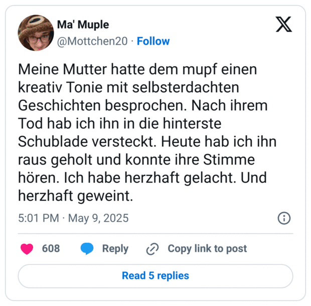 Meine Mutter hatte dem mupf einen kreativ Tonie mit selbsterdachten Geschichten besprochen. Nach ihrem Tod hab ich ihn in die hinterste Schublade versteckt. Heute hab ich ihn raus geholt und konnte ihre Stimme hören. Ich habe herzhaft gelacht. Und herzhaft geweint.