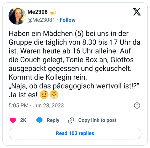 Haben ein Mädchen (5) bei uns in der Gruppe die täglich von 8.30 bis 17 Uhr da ist. Waren heute ab 16 Uhr alleine. Auf die Couch gelegt, Tonie Box an, Giottos ausgepackt gegessen und gekuschelt.
Kommt die Kollegin rein.
„Naja, ob das pädagogisch wertvoll ist!?“
Ja ist es! :gesicht_mit_hochgezogener_augenbraue_2::triumph: