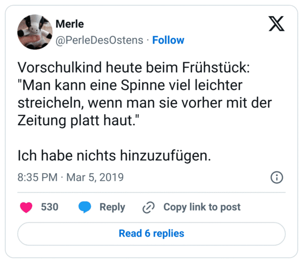 Vorschulkind heute beim Frühstück: "Man kann eine Spinne viel leichter streicheln, wenn man sie vorher mit der Zeitung platt haut."
Ich habe nichts hinzuzufügen.