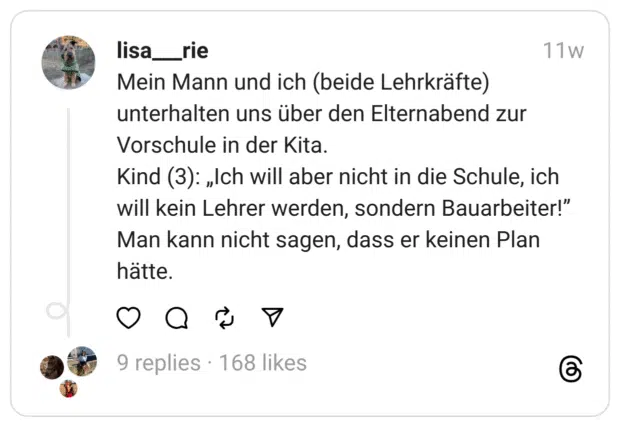 Mein Mann und ich (beide Lehrkräfte) unterhalten uns über den Elternabend zur Vorschule in der Kita.
Kind (3): „Ich will aber nicht in die Schule, ich will kein Lehrer werden, sondern Bauarbeiter!”
Man kann nicht sagen, dass er keinen Plan hätte.  

