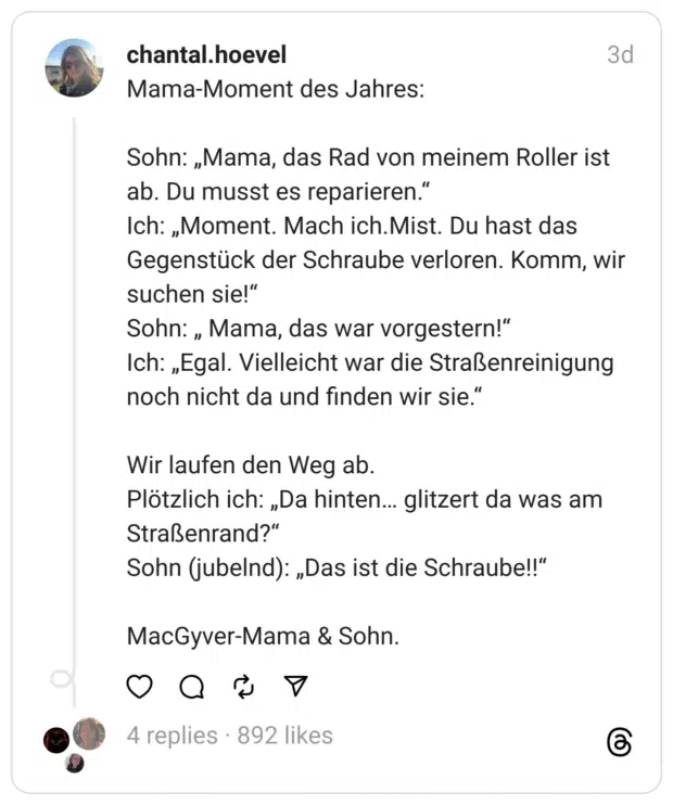 Mama-Moment des Jahres: Sohn: „Mama, das Rad von meinem Roller ist ab. Du musst es reparieren." Ich: „Moment. Mach ich. Mist. Du hast das Gegenstück der Schraube verloren. Komm, wir suchen sie!" Sohn: „ Mama, das war vorgestern!" Ich: „Egal. Vielleicht war die Straßenreinigung noch nicht da und finden wir sie." Wir laufen den Weg ab. Plötzlich ich: „Da hinten... glitzert da was am Straßenrand?" Sohn (jubelnd): „Das ist die Schraube!!"
