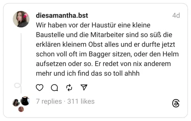 Wir haben vor der Haustür eine kleine Baustelle und die Mitarbeiter sind so süß die erklären kleinem Obst alles und er durfte jetzt schon voll oft im Bagger sitzen, oder den Helm aufsetzen oder so. Er redet von nix anderem mehr und ich find das so toll ahhh