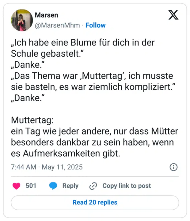 Ich habe eine Blume für dich in der Schule gebastelt." „Danke." „Das Thema war ,Muttertag', ich musste sie basteln, es war ziemlich kompliziert." „Danke." Muttertag: ein Tag wie jeder andere, nur dass Mütter besonders dankbar zu sein haben, wenn es Aufmerksamkeiten gibt.
