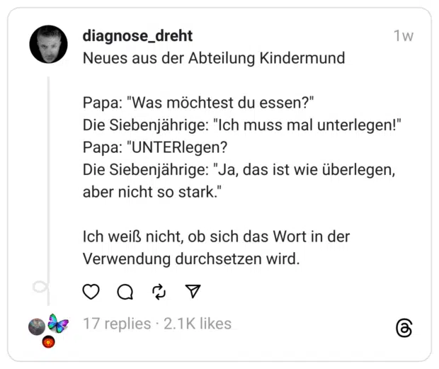Neues aus der Abteilung Kindermund Papa: "Was möchtest du essen?" Die Siebenjährige: "Ich muss mal unterlegen!" Papa: "UNTERlegen? Die Siebenjährige: "Ja, das ist wie überlegen, aber nicht so stark." Ich weiß nicht, ob sich das Wort in der Verwendung durchsetzen wird.