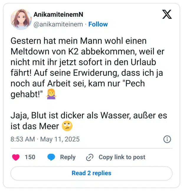 Gestern hat mein Mann wohl einen Meltdown von K2 abbekommen, weil er nicht mit ihr jetzt sofort in den Urlaub fährt! Auf seine Erwiderung, dass ich ja noch auf Arbeit sei, kam nur "Pech gehabt!" Jaja, Blut ist dicker als Wasser, außer es ist das Meer
