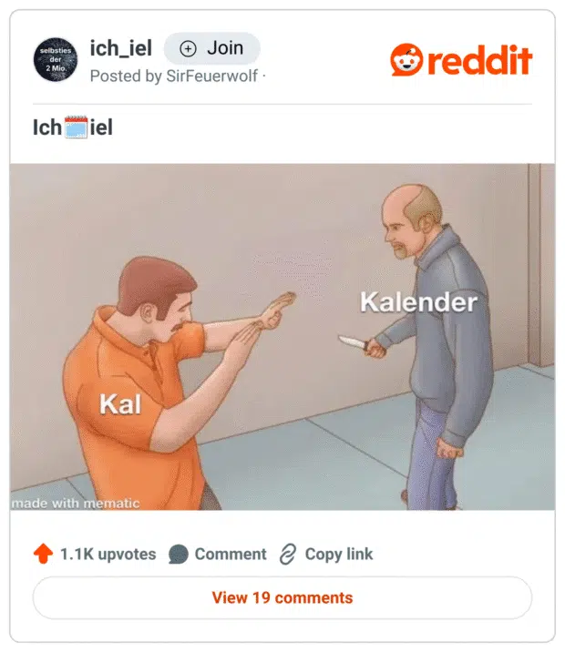 „Screenshot eines Reddit-Posts aus dem Subreddit ‚ich_iel‘. Zu sehen ist eine Cartoon-Szene: Links ein Mann in orangenem Shirt mit dem Label ‚Kal‘, der abwehrend die Hände hebt. Rechts steht ein älterer, glatzköpfiger Mann mit einem Messer in der Hand, beschriftet mit ‚Kalender‘. Das Meme ist ein Wortwitz, bei dem das harmlose Wortfragment ‚Kal‘ von seinem vollständigen und bedrohlich wirkenden Pendant ‚Kalender‘ verfolgt wird – humorvoll dargestellt im Stil eines Angriffs.“