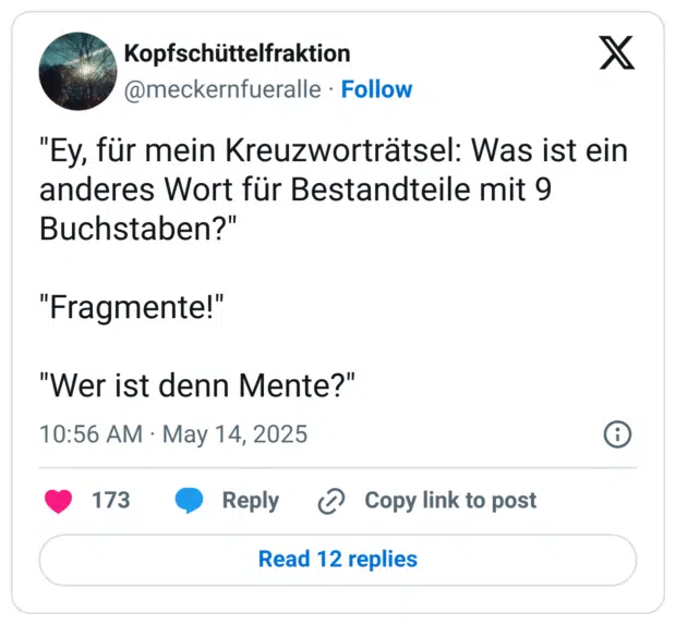 "Ey, für mein Kreuzworträtsel: Was ist ein anderes Wort für Bestandteile mit 9 Buchstaben?"

"Fragmente!"

"Wer ist denn Mente?"
