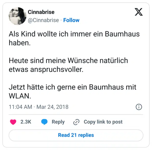 Als Kind wollte ich immer ein Baumhaus haben.

Heute sind meine Wünsche natürlich etwas anspruchsvoller.

Jetzt hätte ich gerne ein Baumhaus mit WLAN.