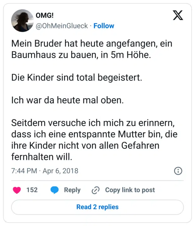Mein Bruder hat heute angefangen, ein Baumhaus zu bauen, in 5m Höhe.

Die Kinder sind total begeistert.

Ich war da heute mal oben.

Seitdem versuche ich mich zu erinnern, dass ich eine entspannte Mutter bin, die ihre Kinder nicht von allen Gefahren fernhalten will.
