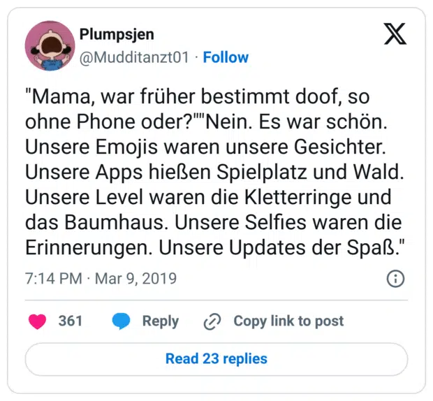 "Mama, war früher bestimmt doof, so ohne Phone oder?""Nein. Es war schön. Unsere Emojis waren unsere Gesichter. Unsere Apps hießen Spielplatz und Wald. Unsere Level waren die Kletterringe und das Baumhaus. Unsere Selfies waren die Erinnerungen. Unsere Updates der Spaß."
