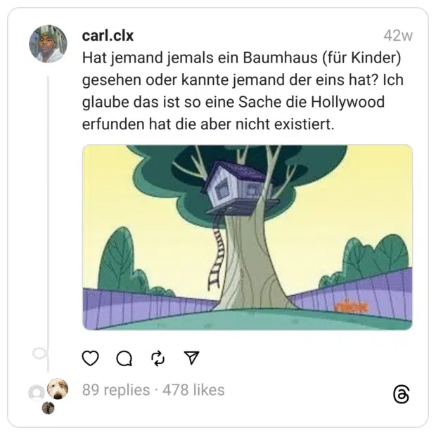 Hat jemand jemals ein Baumhaus (für Kinder) gesehen oder kannte jemand der eins hat? Ich glaube das ist so eine Sache die Hollywood erfunden hat die aber nicht existiert.
