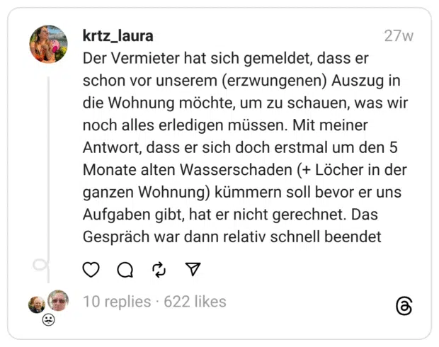 Der Vermieter hat sich gemeldet, dass er schon vor unserem (erzwungenen) Auszug in die Wohnung möchte, um zu schauen, was wir noch alles erledigen müssen. Mit meiner Antwort, dass er sich doch erstmal um den 5 Monate alten Wasserschaden (+ Löcher in der ganzen Wohnung) kümmern soll bevor er uns Aufgaben gibt, hat er nicht gerechnet. Das Gespräch war dann relativ schnell beendet