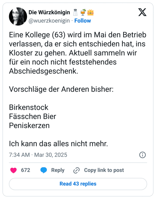 Eine Kollege (63) wird im Mai den Betrieb verlassen, da er sich entschieden hat, ins Kloster zu gehen. Aktuell sammeln wir für ein noch nicht feststehendes Abschiedsgeschenk. 

Vorschläge der Anderen bisher: 

Birkenstock
Fässchen Bier
Peniskerzen

Ich kann das alles nicht mehr.