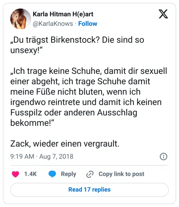 „Du trägst Birkenstock? Die sind so unsexy!“

„Ich trage keine Schuhe, damit dir sexuell einer abgeht, ich trage Schuhe damit meine Füße nicht bluten, wenn ich irgendwo reintrete und damit ich keinen Fusspilz oder anderen Ausschlag bekomme!“

Zack, wieder einen vergrault.
