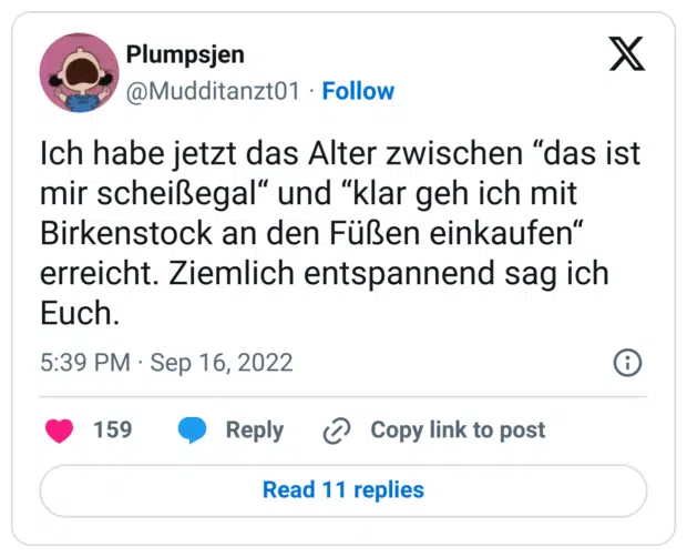 Ich habe jetzt das Alter zwischen “das ist mir scheißegal“ und “klar geh ich mit Birkenstock an den Füßen einkaufen“  erreicht. Ziemlich entspannend sag ich Euch.
