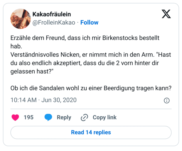 rzähle dem Freund, dass ich mir Birkenstocks bestellt hab. 
Verständnisvolles Nicken, er nimmt mich in den Arm. "Hast du also endlich akzeptiert, dass du die 2 vorn hinter dir gelassen hast?"

Ob ich die Sandalen wohl zu einer Beerdigung tragen kann?